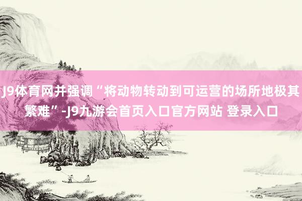 J9体育网并强调“将动物转动到可运营的场所地极其繁难”-J9九游会首页入口官方网站 登录入口