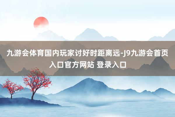 九游会体育国内玩家讨好时距离远-J9九游会首页入口官方网站 登录入口