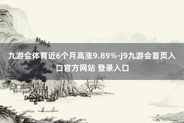 九游会体育近6个月高涨9.89%-J9九游会首页入口官方网站 登录入口