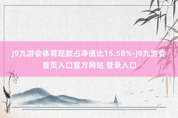 J9九游会体育现款占净值比15.58%-J9九游会首页入口官方网站 登录入口