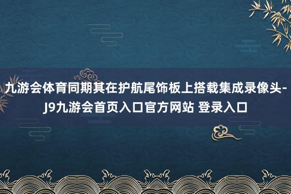九游会体育同期其在护航尾饰板上搭载集成录像头-J9九游会首页入口官方网站 登录入口