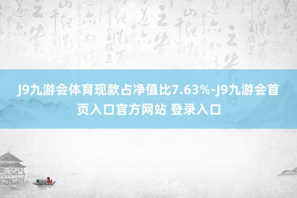 J9九游会体育现款占净值比7.63%-J9九游会首页入口官方网站 登录入口