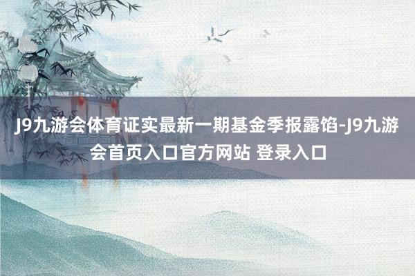 J9九游会体育证实最新一期基金季报露馅-J9九游会首页入口官方网站 登录入口