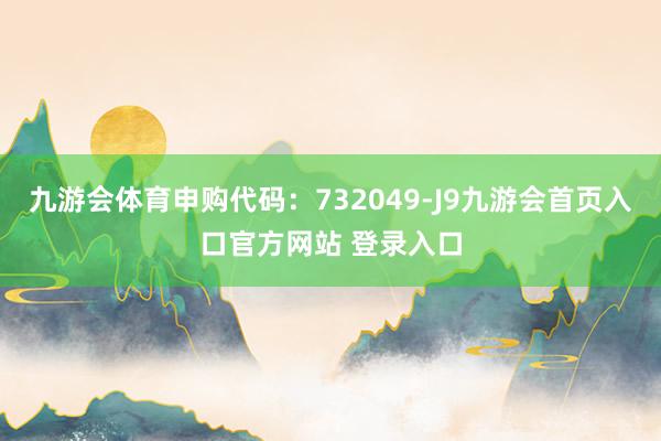 九游会体育申购代码：732049-J9九游会首页入口官方网站 登录入口