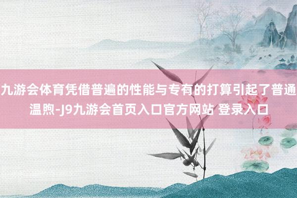 九游会体育凭借普遍的性能与专有的打算引起了普通温煦-J9九游会首页入口官方网站 登录入口