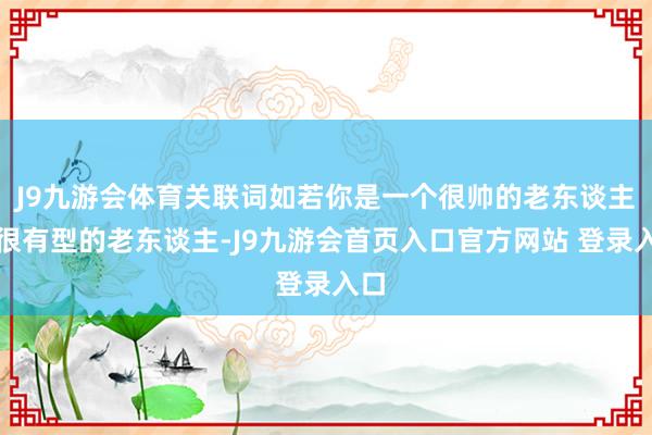 J9九游会体育关联词如若你是一个很帅的老东谈主、很有型的老东谈主-J9九游会首页入口官方网站 登录入口
