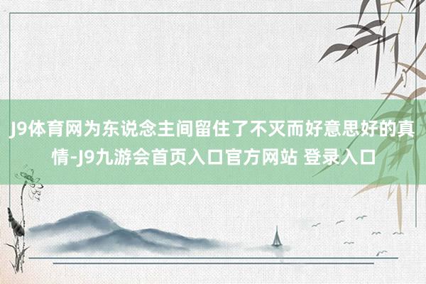 J9体育网为东说念主间留住了不灭而好意思好的真情-J9九游会首页入口官方网站 登录入口