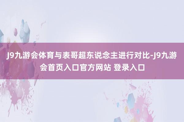 J9九游会体育与表哥超东说念主进行对比-J9九游会首页入口官方网站 登录入口