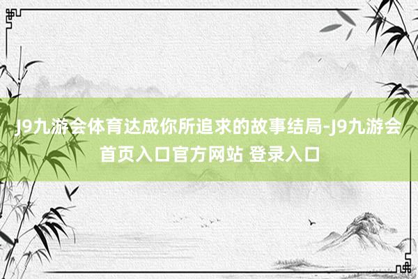 J9九游会体育达成你所追求的故事结局-J9九游会首页入口官方网站 登录入口