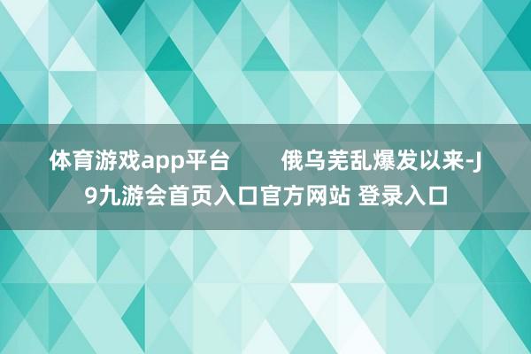 体育游戏app平台        俄乌芜乱爆发以来-J9九游会首页入口官方网站 登录入口