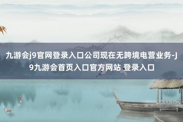 九游会j9官网登录入口公司现在无跨境电营业务-J9九游会首页入口官方网站 登录入口