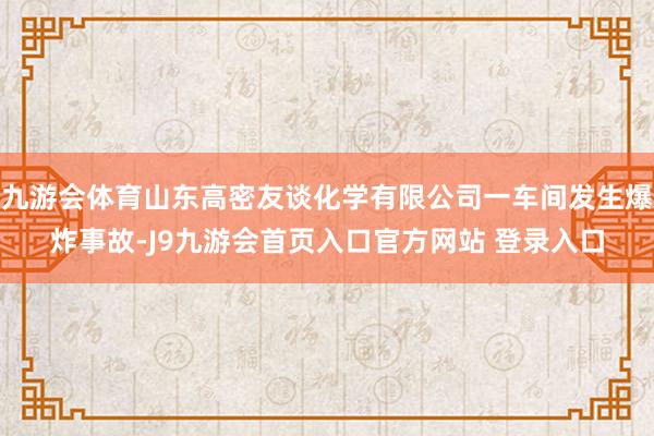 九游会体育山东高密友谈化学有限公司一车间发生爆炸事故-J9九游会首页入口官方网站 登录入口