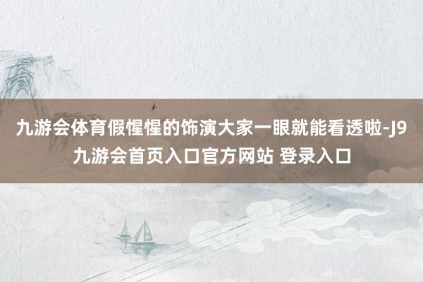 九游会体育假惺惺的饰演大家一眼就能看透啦-J9九游会首页入口官方网站 登录入口