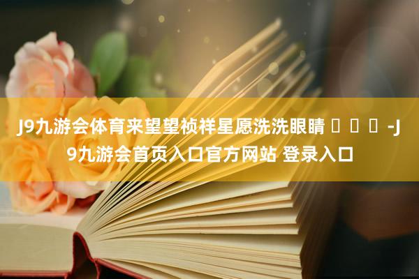 J9九游会体育来望望祯祥星愿洗洗眼睛 ​​​-J9九游会首页入口官方网站 登录入口