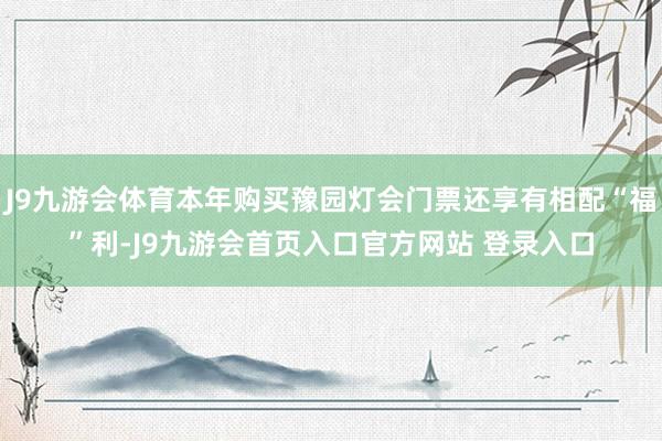 J9九游会体育本年购买豫园灯会门票还享有相配“福”利-J9九游会首页入口官方网站 登录入口