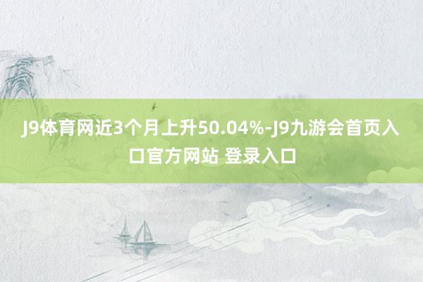 J9体育网近3个月上升50.04%-J9九游会首页入口官方网站 登录入口