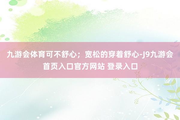 九游会体育可不舒心；宽松的穿着舒心-J9九游会首页入口官方网站 登录入口