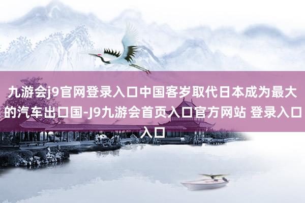 九游会j9官网登录入口中国客岁取代日本成为最大的汽车出口国-J9九游会首页入口官方网站 登录入口