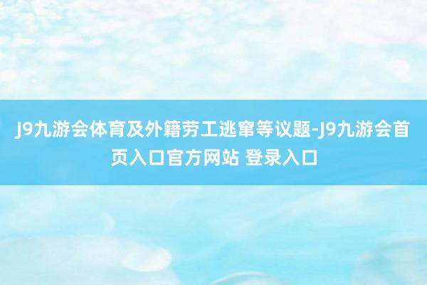 J9九游会体育及外籍劳工逃窜等议题-J9九游会首页入口官方网站 登录入口