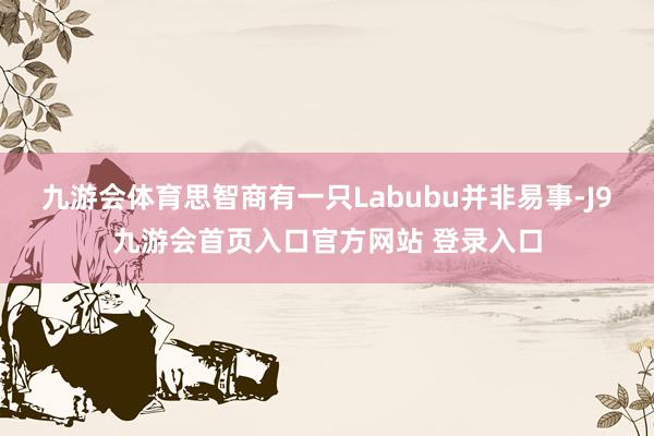 九游会体育思智商有一只Labubu并非易事-J9九游会首页入口官方网站 登录入口