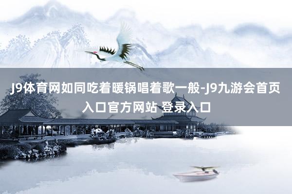 J9体育网如同吃着暖锅唱着歌一般-J9九游会首页入口官方网站 登录入口