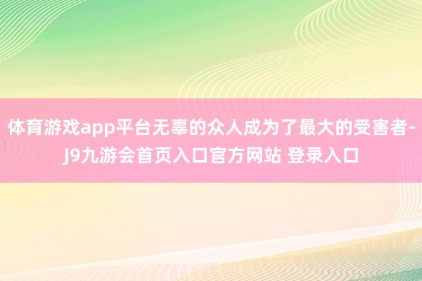 体育游戏app平台无辜的众人成为了最大的受害者-J9九游会首页入口官方网站 登录入口