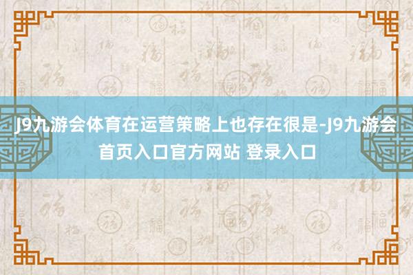 J9九游会体育在运营策略上也存在很是-J9九游会首页入口官方网站 登录入口
