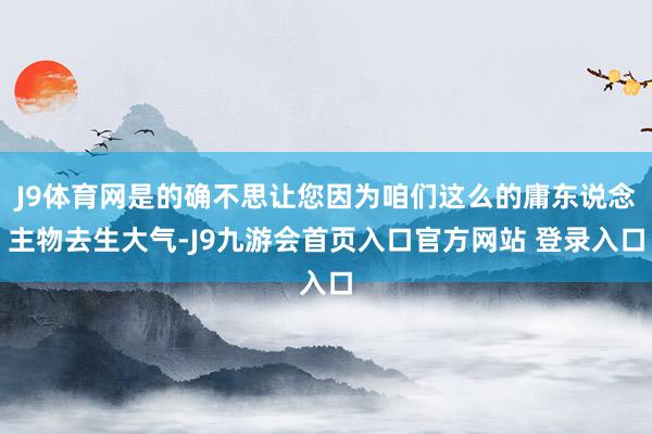 J9体育网是的确不思让您因为咱们这么的庸东说念主物去生大气-J9九游会首页入口官方网站 登录入口