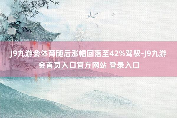 J9九游会体育随后涨幅回落至42%驾驭-J9九游会首页入口官方网站 登录入口