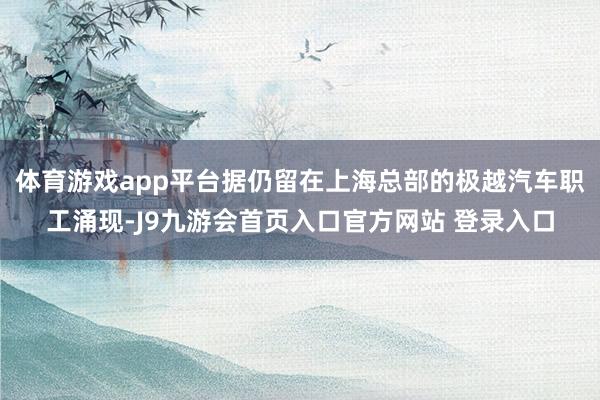 体育游戏app平台据仍留在上海总部的极越汽车职工涌现-J9九游会首页入口官方网站 登录入口