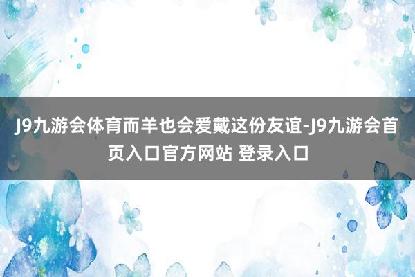 J9九游会体育而羊也会爱戴这份友谊-J9九游会首页入口官方网站 登录入口