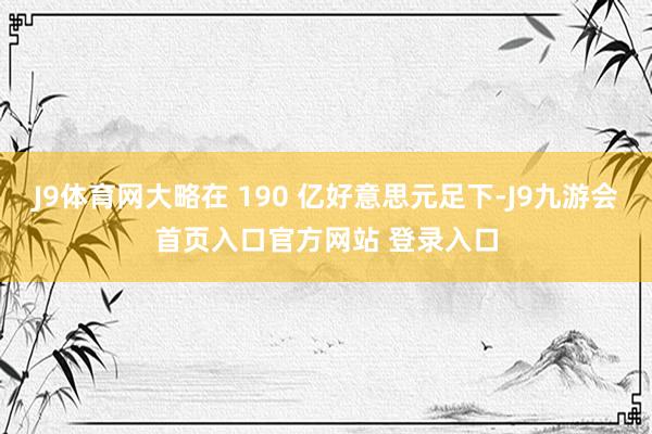 J9体育网大略在 190 亿好意思元足下-J9九游会首页入口官方网站 登录入口