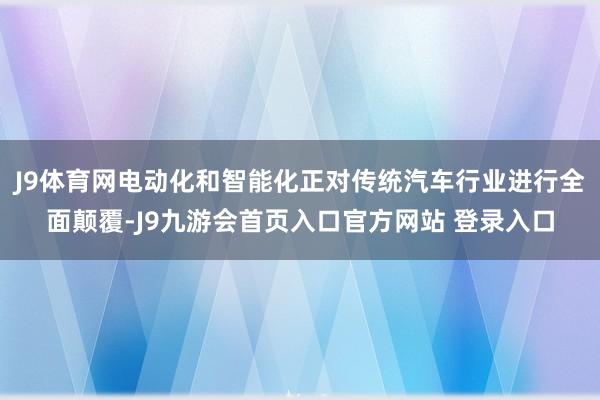 J9体育网电动化和智能化正对传统汽车行业进行全面颠覆-J9九游会首页入口官方网站 登录入口