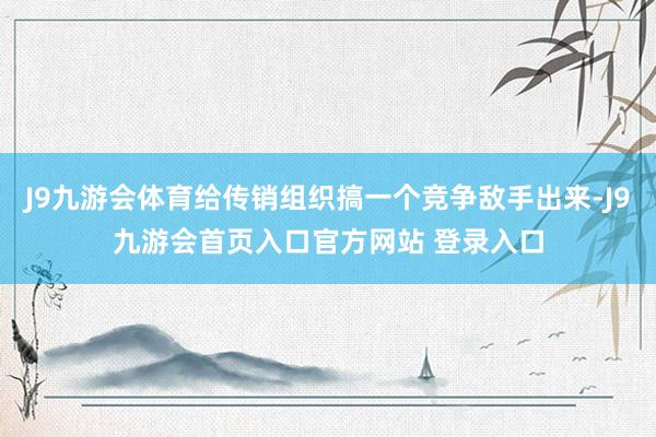 J9九游会体育给传销组织搞一个竞争敌手出来-J9九游会首页入口官方网站 登录入口