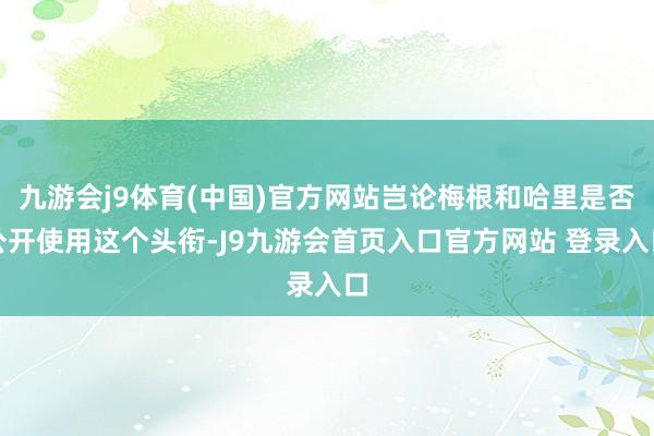 九游会j9体育(中国)官方网站岂论梅根和哈里是否公开使用这个头衔-J9九游会首页入口官方网站 登录入口