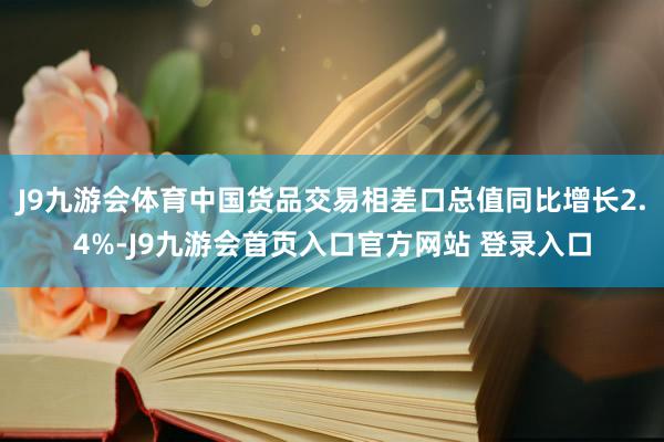 J9九游会体育中国货品交易相差口总值同比增长2.4%-J9九游会首页入口官方网站 登录入口