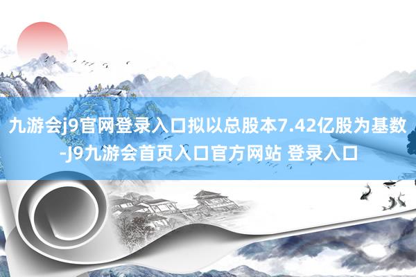 九游会j9官网登录入口拟以总股本7.42亿股为基数-J9九游会首页入口官方网站 登录入口