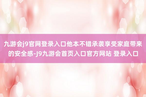 九游会j9官网登录入口他本不错承袭享受家庭带来的安全感-J9九游会首页入口官方网站 登录入口