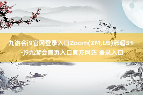 九游会j9官网登录入口Zoom(ZM.US)涨超3%-J9九游会首页入口官方网站 登录入口