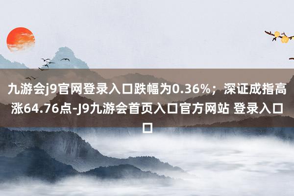 九游会j9官网登录入口跌幅为0.36%；深证成指高涨64.76点-J9九游会首页入口官方网站 登录入口