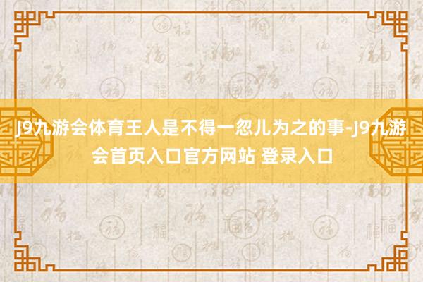 J9九游会体育王人是不得一忽儿为之的事-J9九游会首页入口官方网站 登录入口
