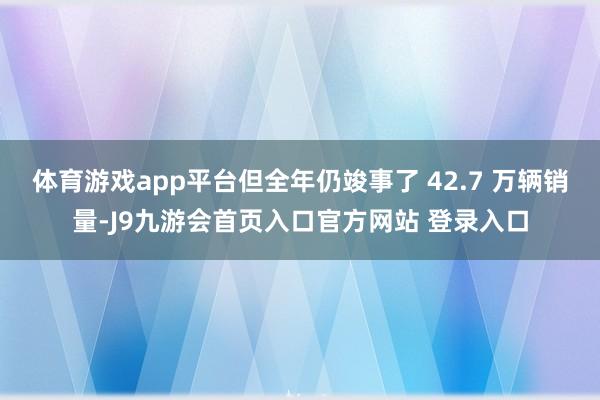 体育游戏app平台但全年仍竣事了 42.7 万辆销量-J9九游会首页入口官方网站 登录入口