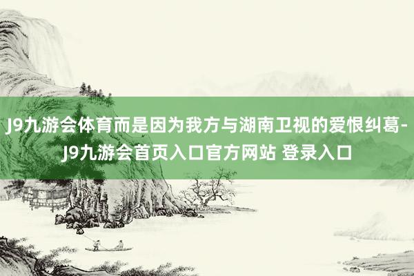 J9九游会体育而是因为我方与湖南卫视的爱恨纠葛-J9九游会首页入口官方网站 登录入口