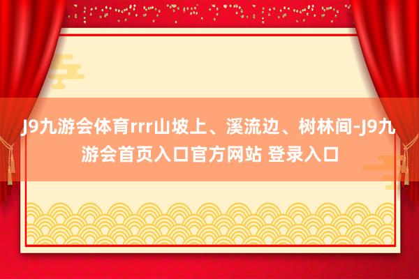 J9九游会体育rrr山坡上、溪流边、树林间-J9九游会首页入口官方网站 登录入口