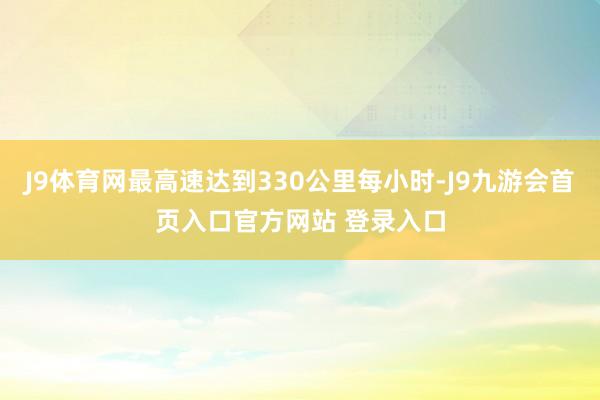 J9体育网最高速达到330公里每小时-J9九游会首页入口官方网站 登录入口