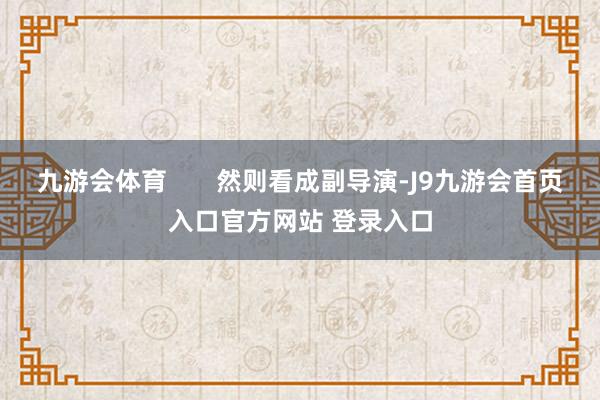 九游会体育       然则看成副导演-J9九游会首页入口官方网站 登录入口