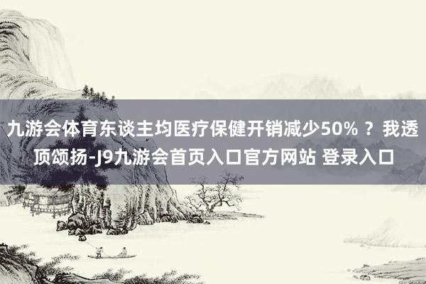 九游会体育东谈主均医疗保健开销减少50% ？我透顶颂扬-J9九游会首页入口官方网站 登录入口