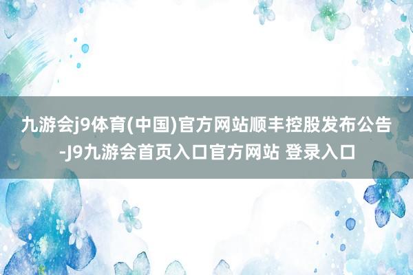 九游会j9体育(中国)官方网站　　顺丰控股发布公告-J9九游会首页入口官方网站 登录入口