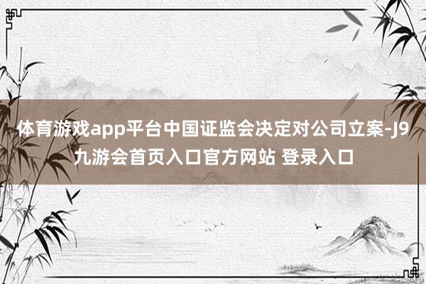 体育游戏app平台中国证监会决定对公司立案-J9九游会首页入口官方网站 登录入口