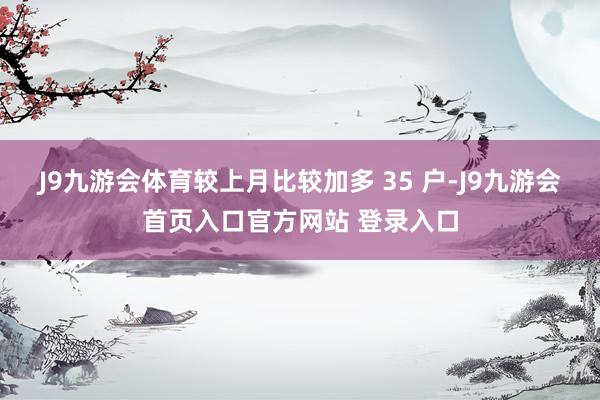 J9九游会体育较上月比较加多 35 户-J9九游会首页入口官方网站 登录入口